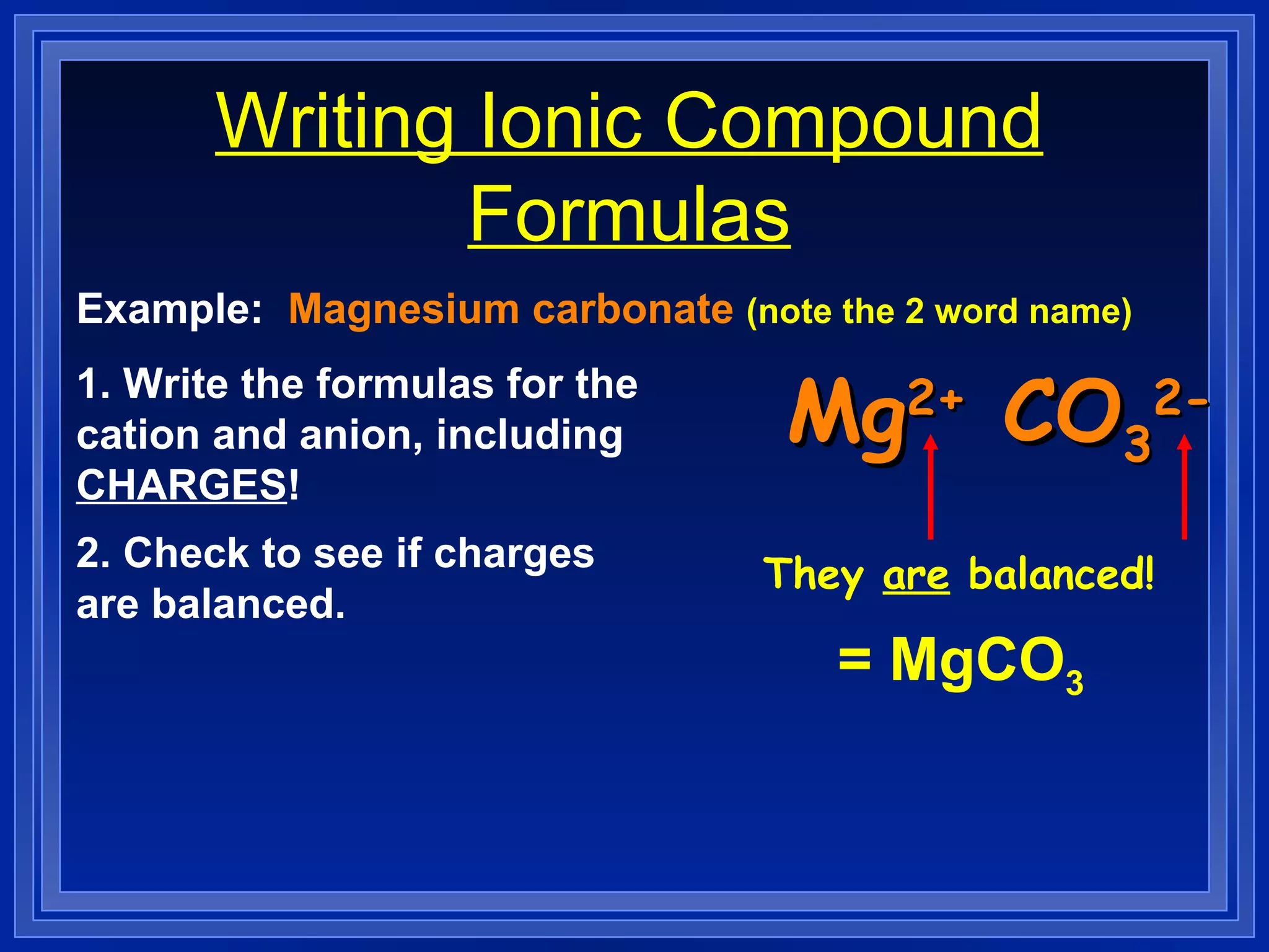 Writing Ionic Compound Formulas Example:  Magnesium carbonate  (note the 2 word name) 1. Write the formulas for the cation and anion, including  CHARGES ! Mg 2+ CO 3 2- 2. Check to see if charges are balanced.   They  are  balanced! = MgCO 3 