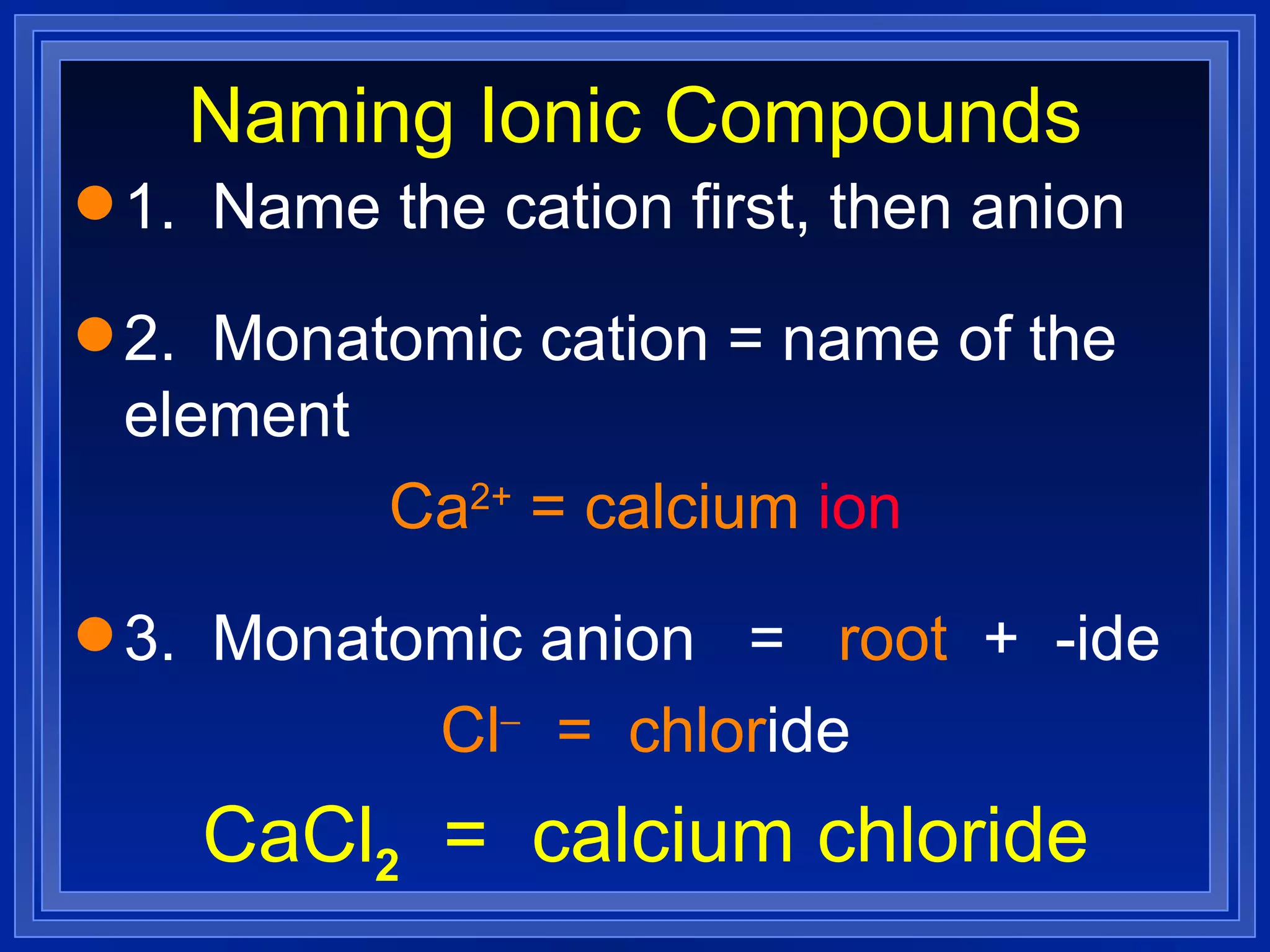 Naming Ionic Compounds 1.  Name the cation first, then anion 2.  Monatomic cation = name of the element Ca 2+  = calcium   ion 3.  Monatomic anion  =  root   +  -ide Cl    =  chlor ide CaCl 2   =  calcium chloride 