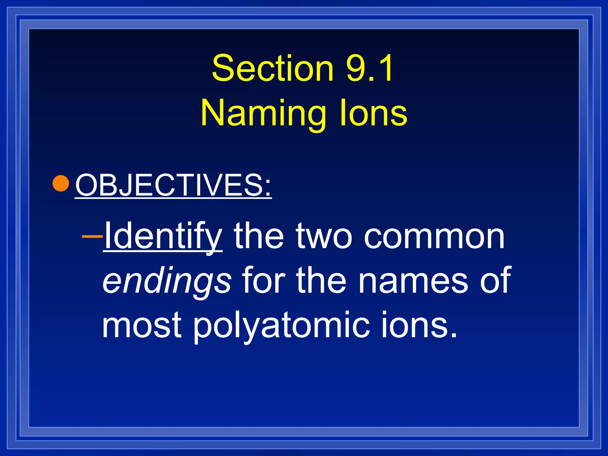 Section 9.1 Naming Ions OBJECTIVES: Identify  the two common  endings  for the names of most polyatomic ions. 