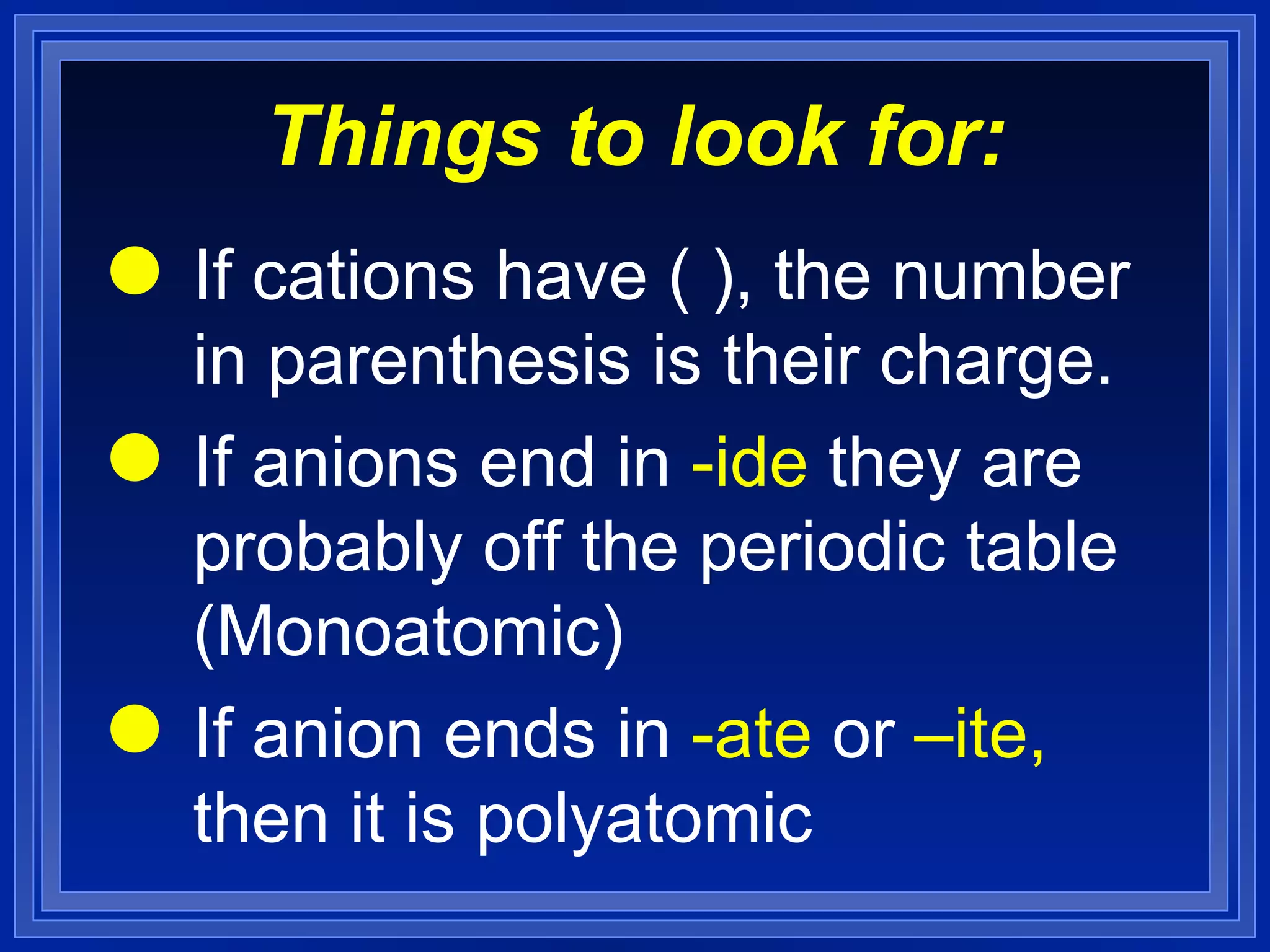 Things to look for: If cations have ( ), the number in parenthesis is their charge. If anions end in  -ide  they are probably off the periodic table (Monoatomic) If anion ends in  -ate  or  –ite ,  then it is polyatomic 