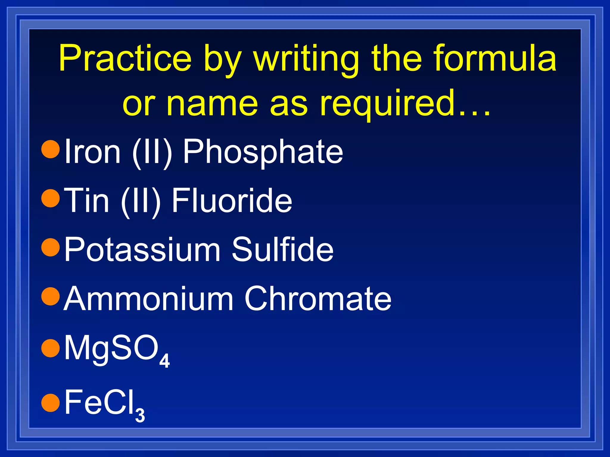 Practice by writing the formula or name as required… Iron (II) Phosphate Tin (II) Fluoride Potassium Sulfide Ammonium Chromate MgSO 4 FeCl 3 