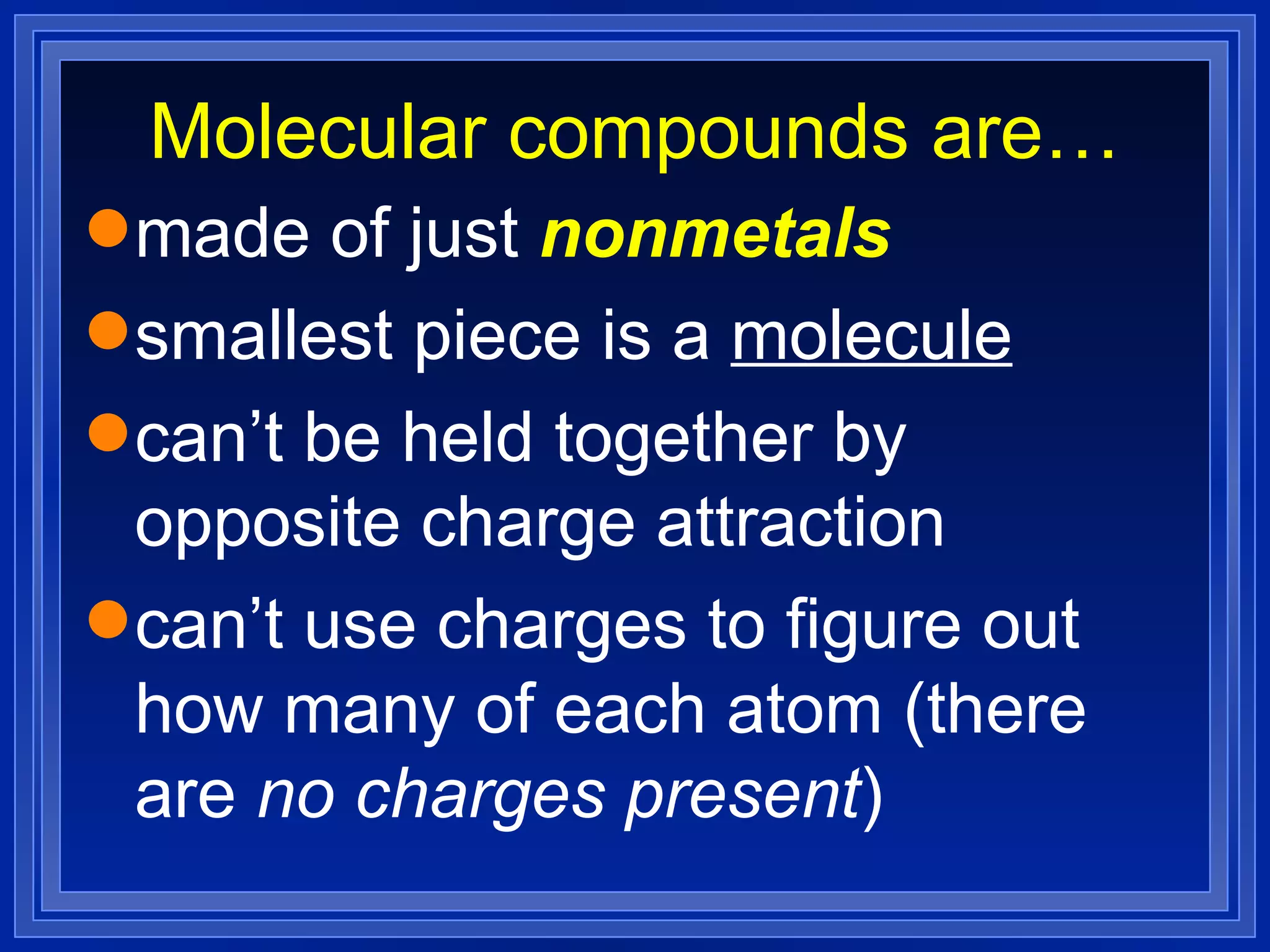 Molecular compounds are… made of just  nonmetals smallest piece is a  molecule can’t be held together by opposite charge attraction can’t use charges to figure out how many of each atom (there are  no charges present ) 