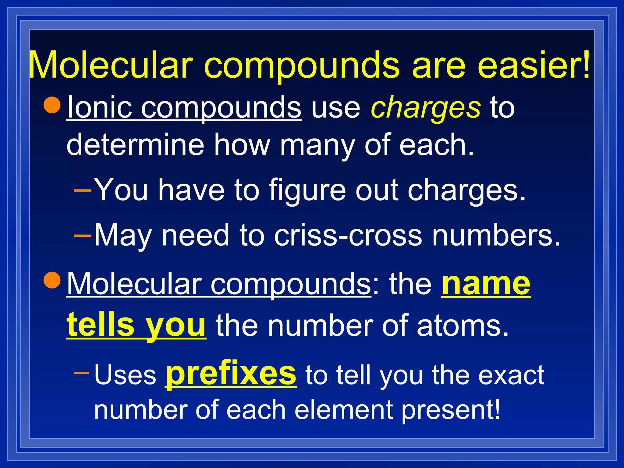 Molecular compounds are easier! Ionic compounds  use  charges  to determine how many of each. You have to figure out charges. May need to criss-cross numbers. Molecular compounds : the  name tells you  the number of atoms. Uses  prefixes  to tell you the exact number of each element present! 