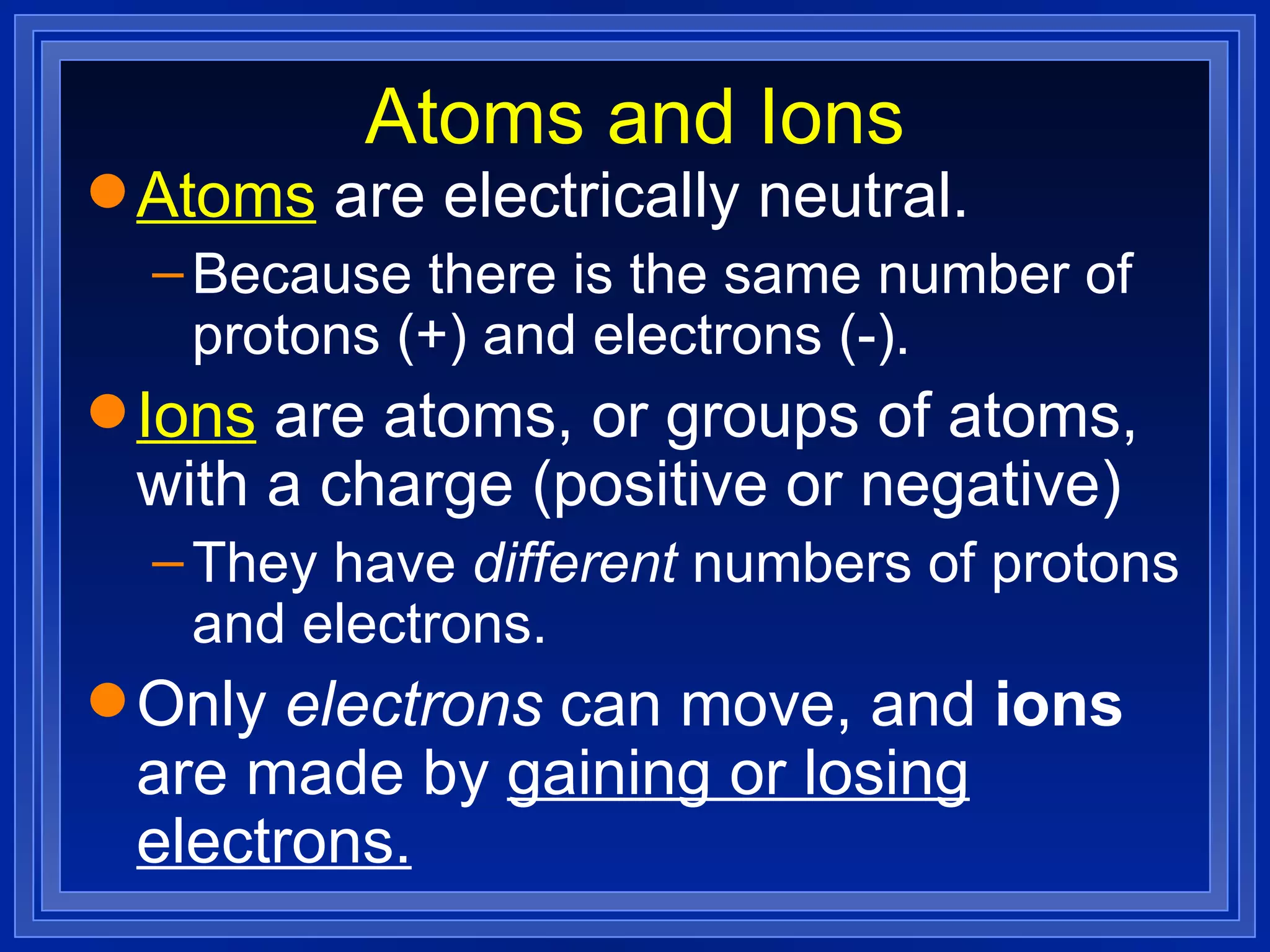 Atoms and Ions Atoms  are electrically neutral. Because there is the same number of protons (+) and electrons (-). Ions  are atoms, or groups of atoms, with a charge (positive or negative) They have  different  numbers of protons and electrons. Only  electrons  can move, and  ions  are made by  gaining or losing electrons. 