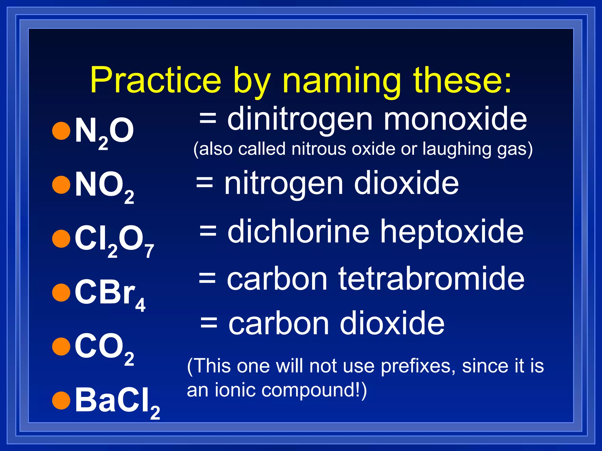 Practice by naming these: N 2 O NO 2   Cl 2 O 7   CBr 4   CO 2   BaCl 2   (This one will not use prefixes, since it is an ionic compound!) = dinitrogen monoxide (also called nitrous oxide or laughing gas) = nitrogen dioxide = dichlorine heptoxide = carbon tetrabromide = carbon dioxide 