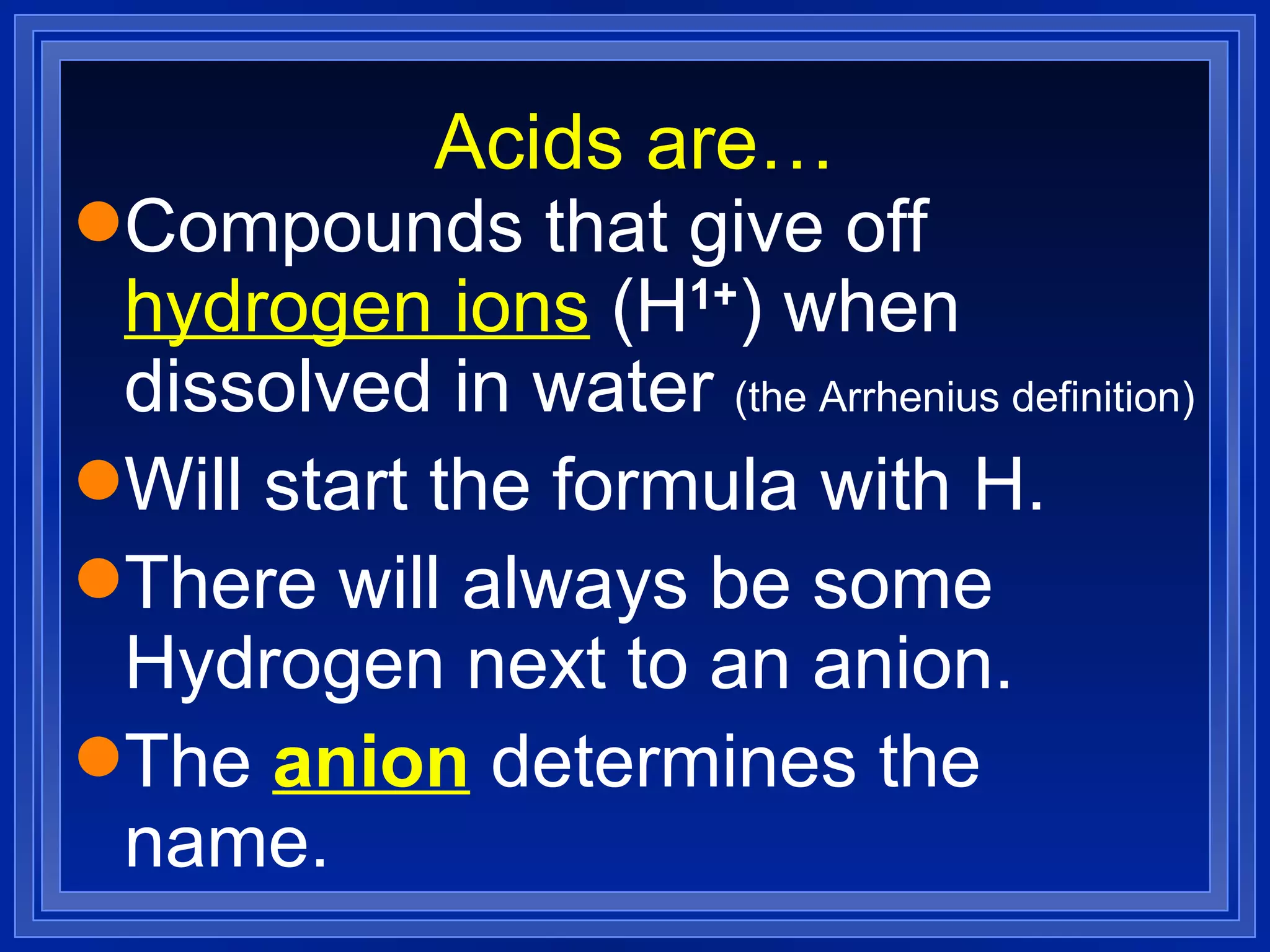 Acids are… Compounds that give off  hydrogen ions  (H 1+ ) when dissolved in water  (the Arrhenius definition) Will start the formula with H. There will always be some Hydrogen next to an anion. The  anion  determines the name. 
