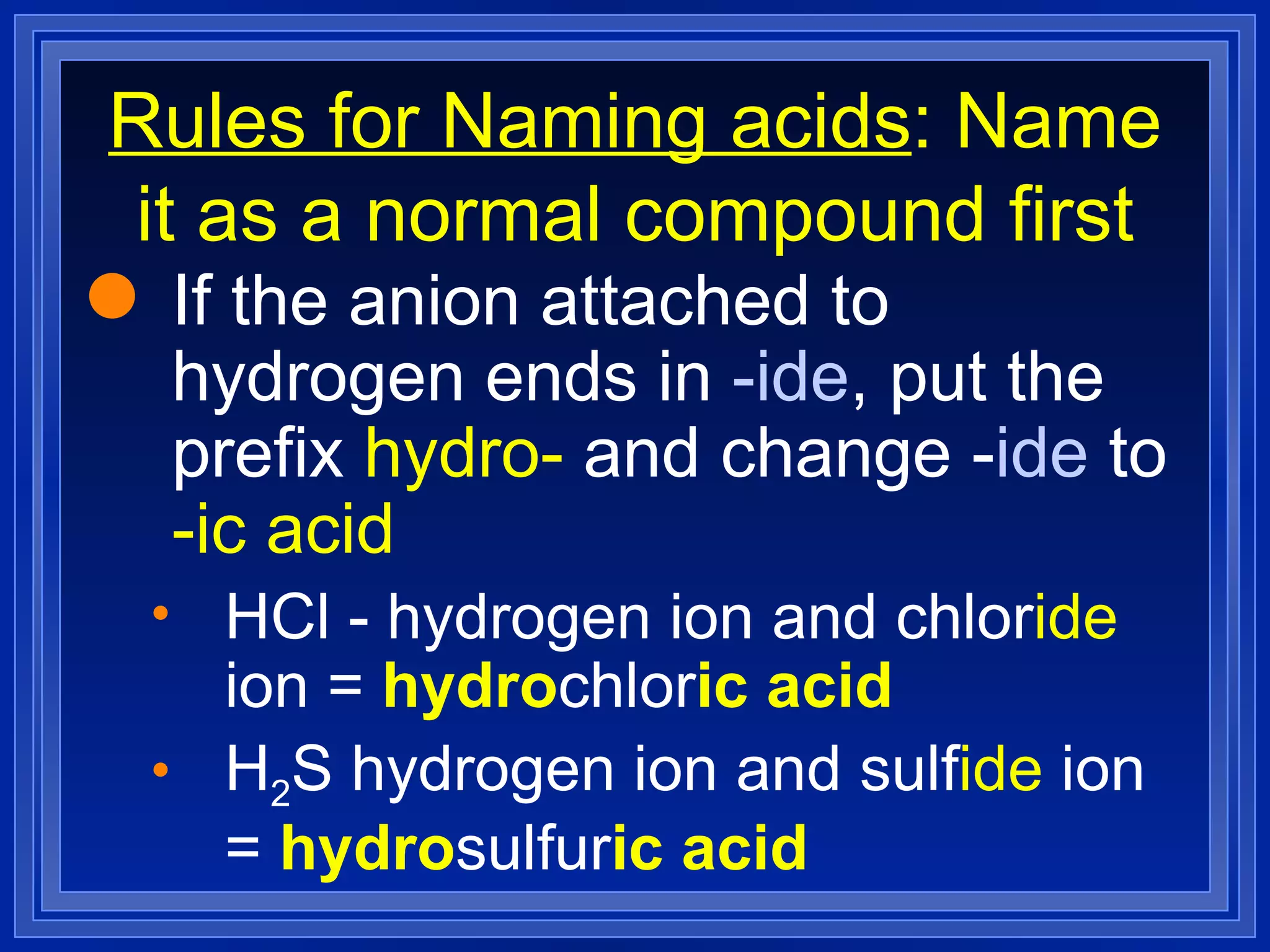 Rules for Naming acids : Name it as a normal compound first If the anion attached to hydrogen ends in  -ide , put the prefix  hydro-  and change - ide  to  -ic acid HCl - hydrogen ion and chlor ide  ion =  hydro chlor ic acid H 2 S hydrogen ion and sulf ide  ion =  hydro sulfur ic acid 