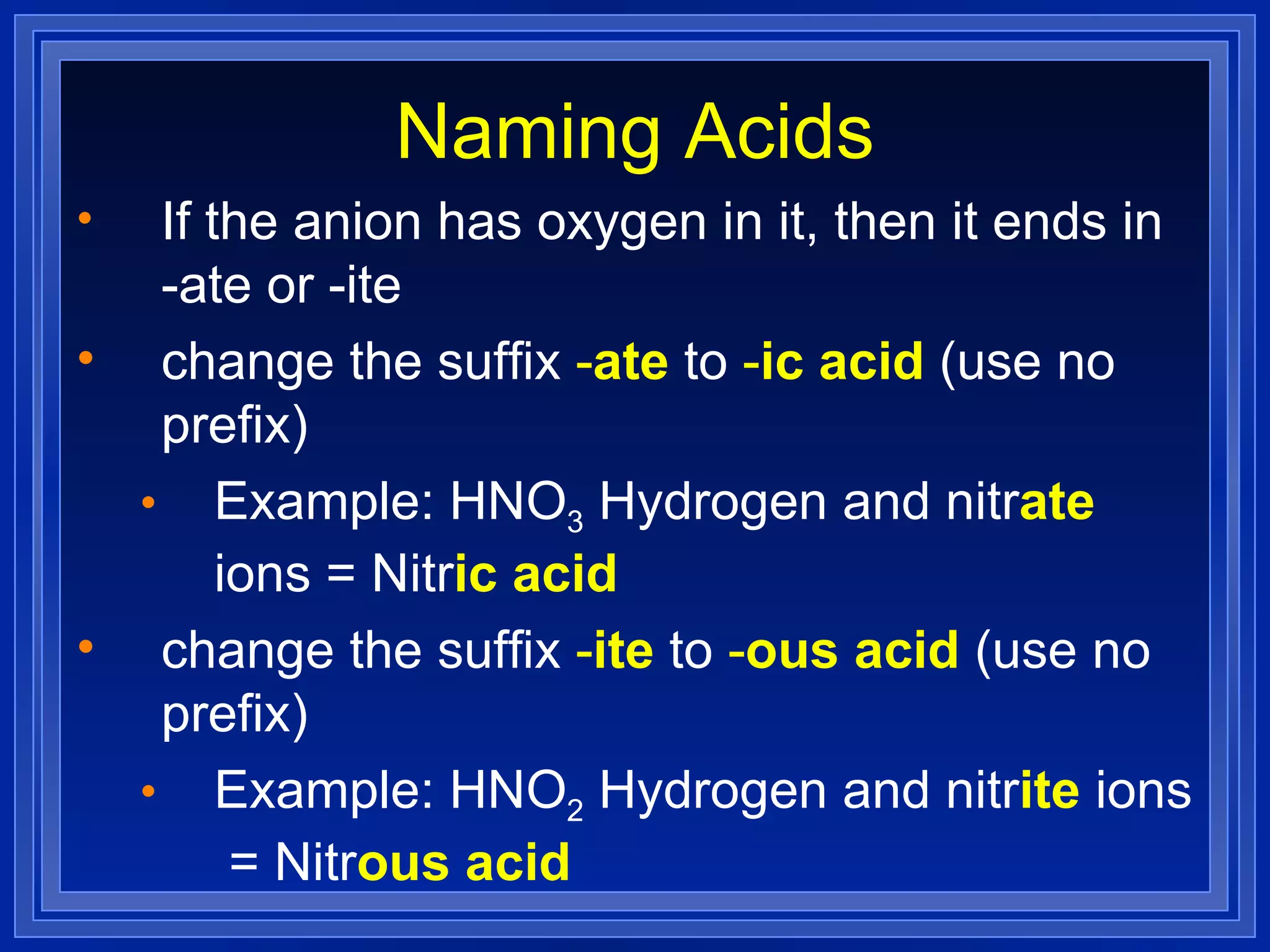 Naming Acids If the anion has oxygen in it, then it ends in -ate or -ite change the suffix  - ate   to  - ic acid   (use no prefix) Example: HNO 3  Hydrogen and nitr ate  ions = Nitr ic acid change the suffix  - ite   to  - ous acid   (use no prefix) Example: HNO 2  Hydrogen and nitr ite  ions  = Nitr ous acid 