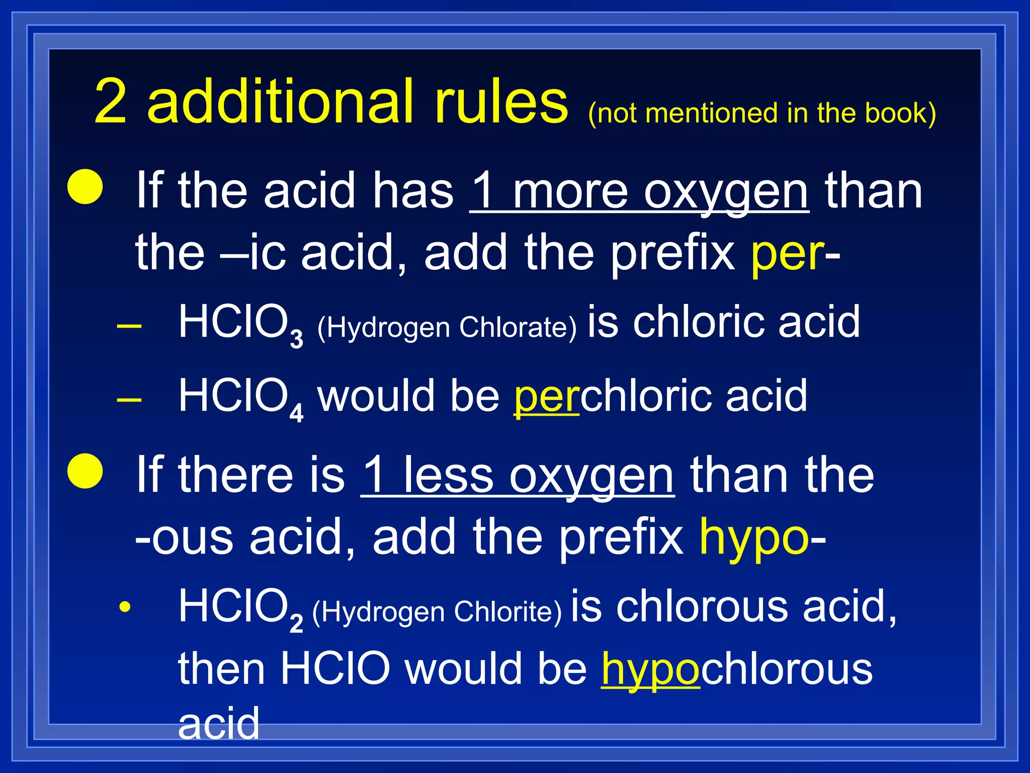 2 additional rules  (not mentioned in the book) If the acid has  1 more oxygen  than the –ic acid, add the prefix  per - HClO 3   (Hydrogen Chlorate)   is chloric acid HClO 4  would be  per chloric acid If there is  1 less oxygen  than the  -ous acid, add the prefix  hypo - HClO 2  (Hydrogen Chlorite)  is chlorous acid, then HClO would be  hypo chlorous acid 