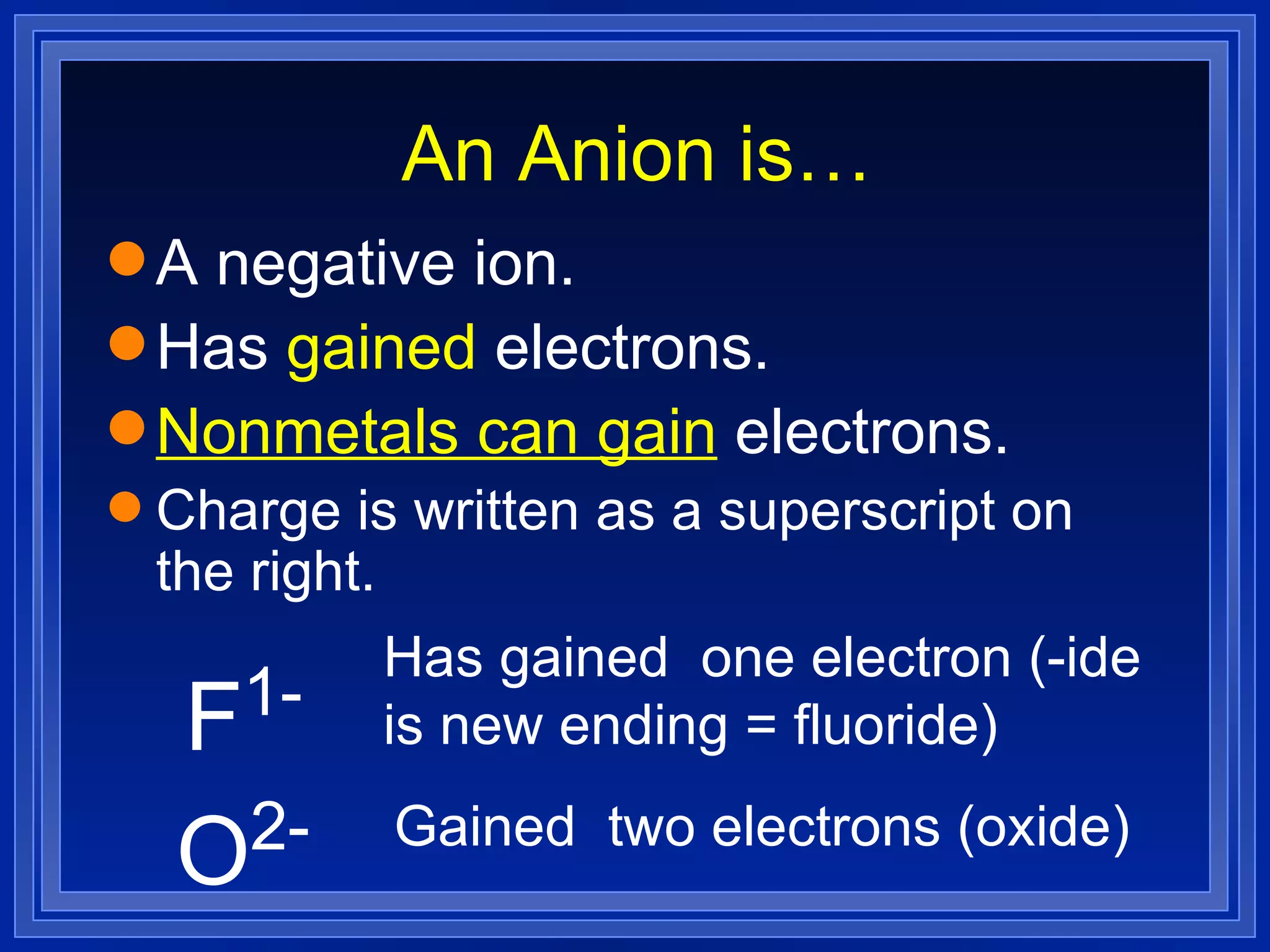 An Anion is… A negative ion. Has  gained  electrons. Nonmetals can gain  electrons. Charge is written as a superscript on the right. F 1- Has gained  one electron (-ide is new ending = fluoride) O 2- Gained  two electrons (oxide) 