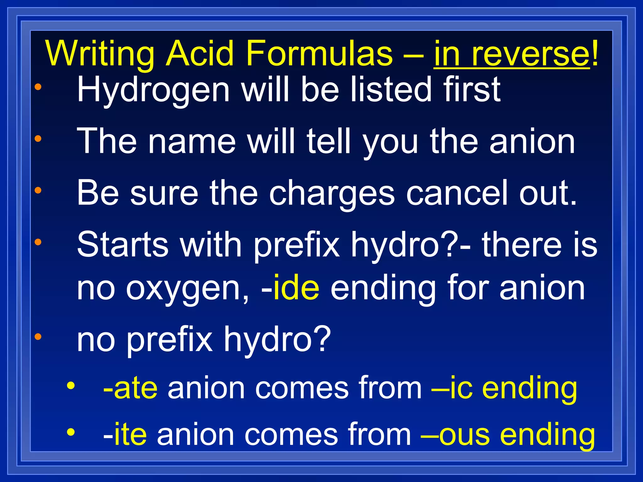 Writing Acid Formulas –  in reverse ! Hydrogen will be listed first The name will tell you the anion Be sure the charges cancel out. Starts with prefix hydro?- there is no oxygen, - ide  ending for anion no prefix hydro? -ate  anion   comes from  –ic ending - ite  anion comes from  –ous ending 