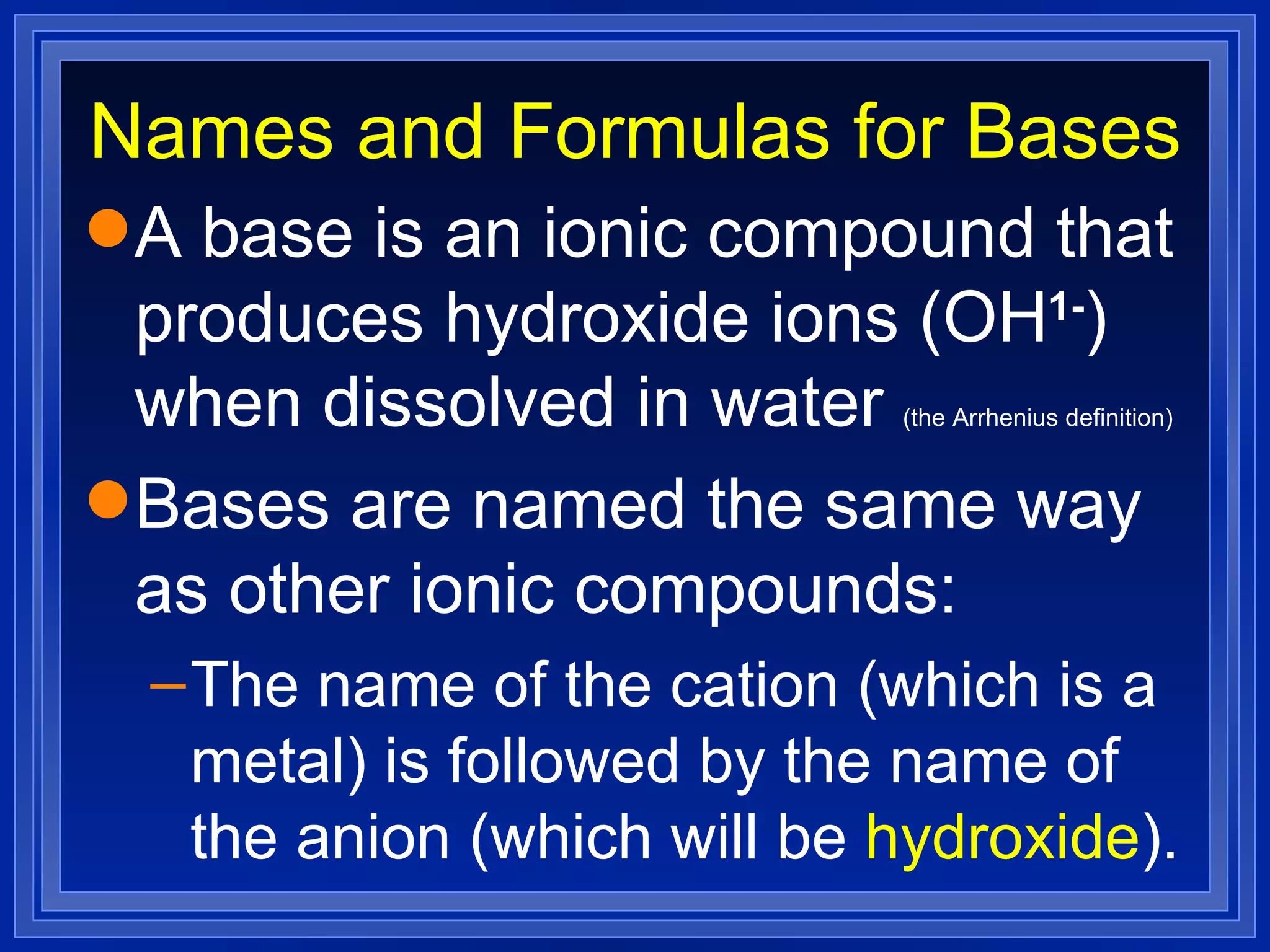 Names and Formulas for Bases A base is an ionic compound that produces hydroxide ions (OH 1- ) when dissolved in water  (the Arrhenius definition) Bases are named the same way as other ionic compounds: The name of the cation (which is a metal) is followed by the name of the anion (which will be  hydroxide ). 