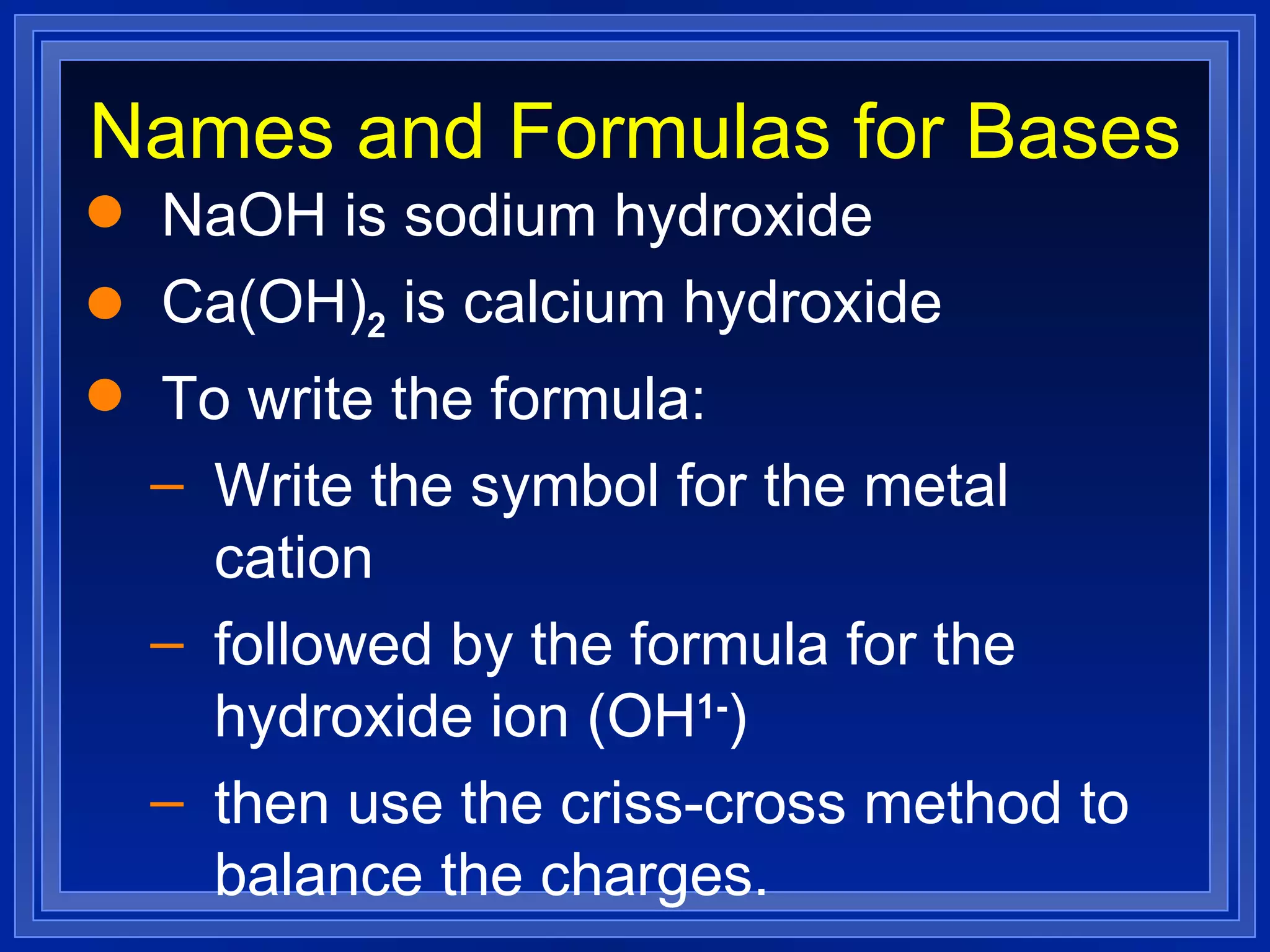 Names and Formulas for Bases NaOH is sodium hydroxide Ca(OH) 2  is calcium hydroxide To write the formula: Write the symbol for the metal cation followed by the formula for the hydroxide ion (OH 1- ) then use the criss-cross method to balance the charges. 