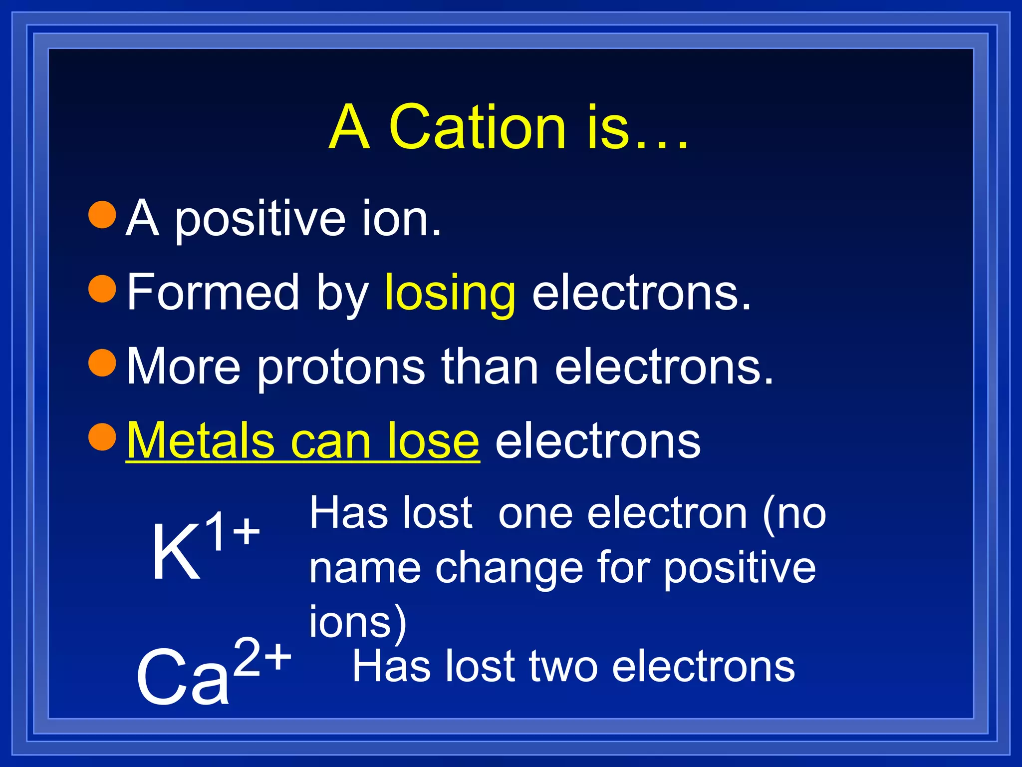 A Cation is… A positive ion. Formed by  losing  electrons. More protons than electrons. Metals can lose  electrons K 1+ Has lost  one electron (no name change for positive ions) Ca 2+ Has lost two electrons 