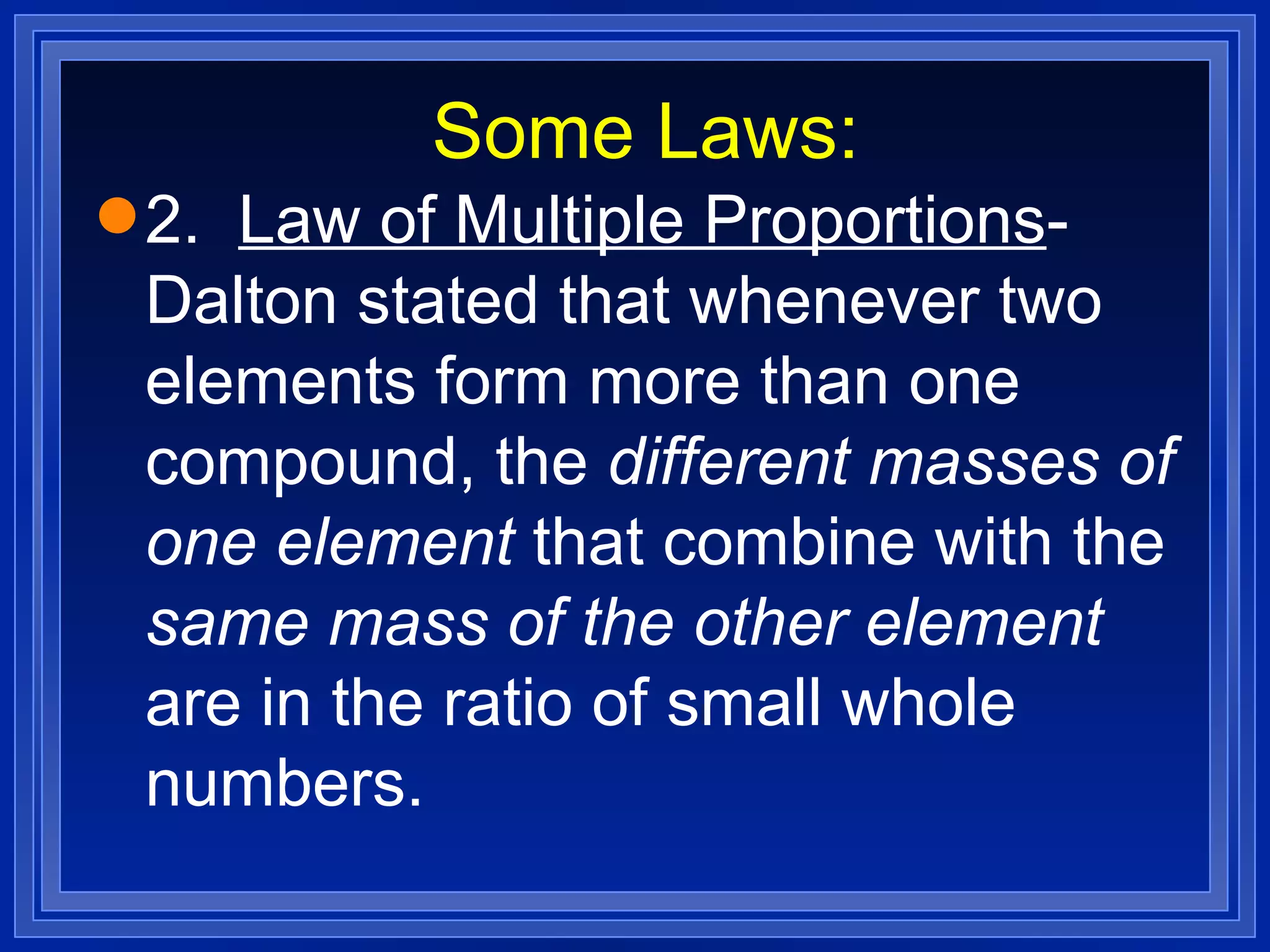 Some Laws: 2.  Law of Multiple Proportions - Dalton stated that whenever two elements form more than one compound, the  different masses of one element  that combine with the  same mass of the other element  are in the ratio of small whole numbers. 