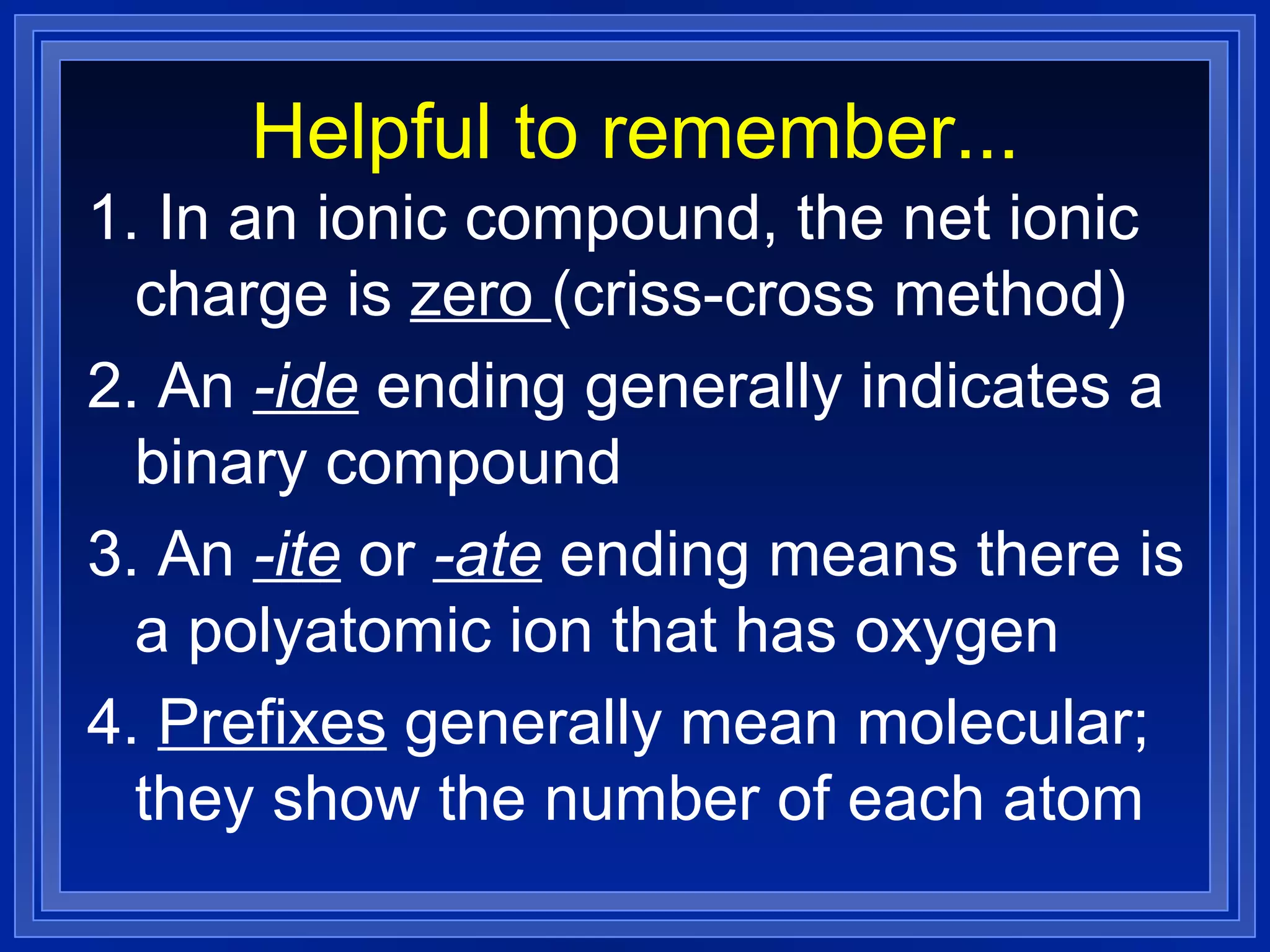 Helpful to remember... 1. In an ionic compound, the net ionic charge is  zero  (criss-cross method) 2. An  -ide  ending generally indicates a binary compound 3. An  -ite  or  -ate  ending means there is a polyatomic ion that has oxygen 4.  Prefixes  generally mean molecular; they show the number of each atom 