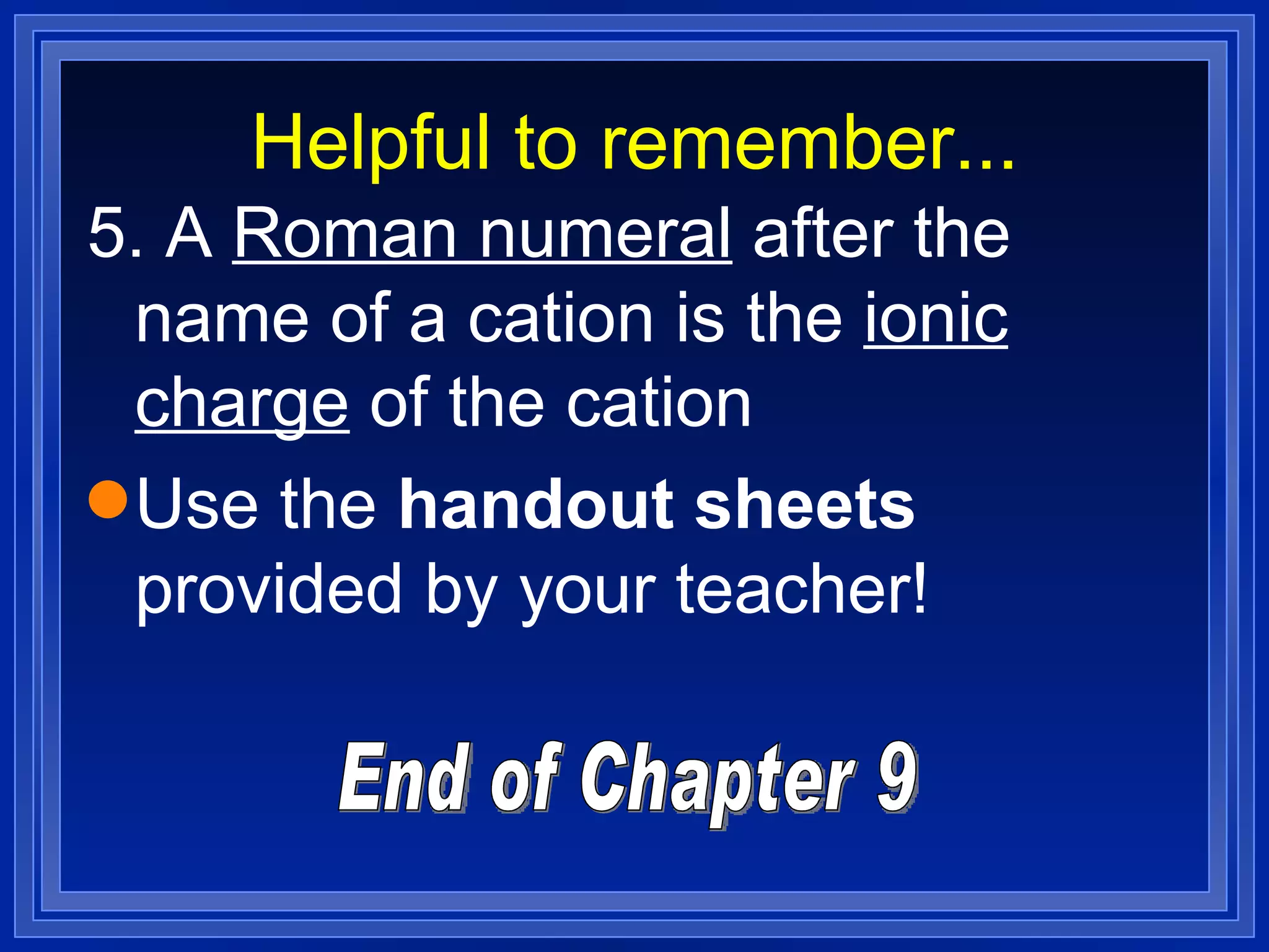 Helpful to remember... 5. A  Roman numeral  after the name of a cation is the  ionic charge  of the cation Use the  handout sheets  provided by your teacher! End of Chapter 9 