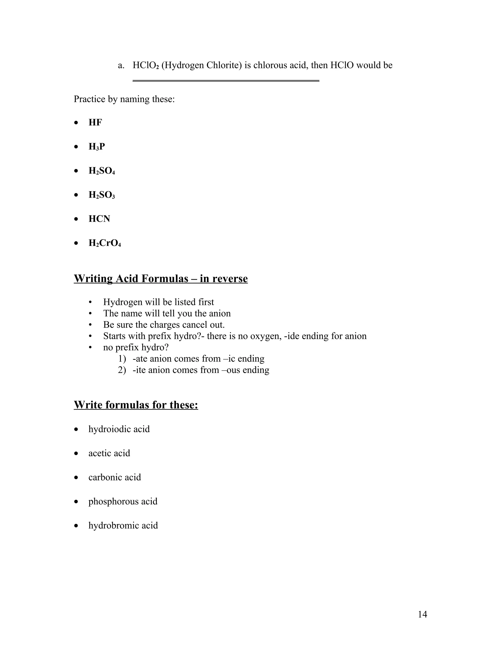 a. HClO2 (Hydrogen Chlorite) is chlorous acid, then HClO would be
               ______________________________________

Practice by naming these:

•   HF

•   H3P

•   H2SO4

•   H2SO3

•   HCN

•   H2CrO4


Writing Acid Formulas – in reverse

    •    Hydrogen will be listed first
    •    The name will tell you the anion
    •    Be sure the charges cancel out.
    •    Starts with prefix hydro?- there is no oxygen, -ide ending for anion
    •    no prefix hydro?
             1) -ate anion comes from –ic ending
             2) -ite anion comes from –ous ending


Write formulas for these:

•   hydroiodic acid

•   acetic acid

•   carbonic acid

•   phosphorous acid

•   hydrobromic acid




                                                                                14
 