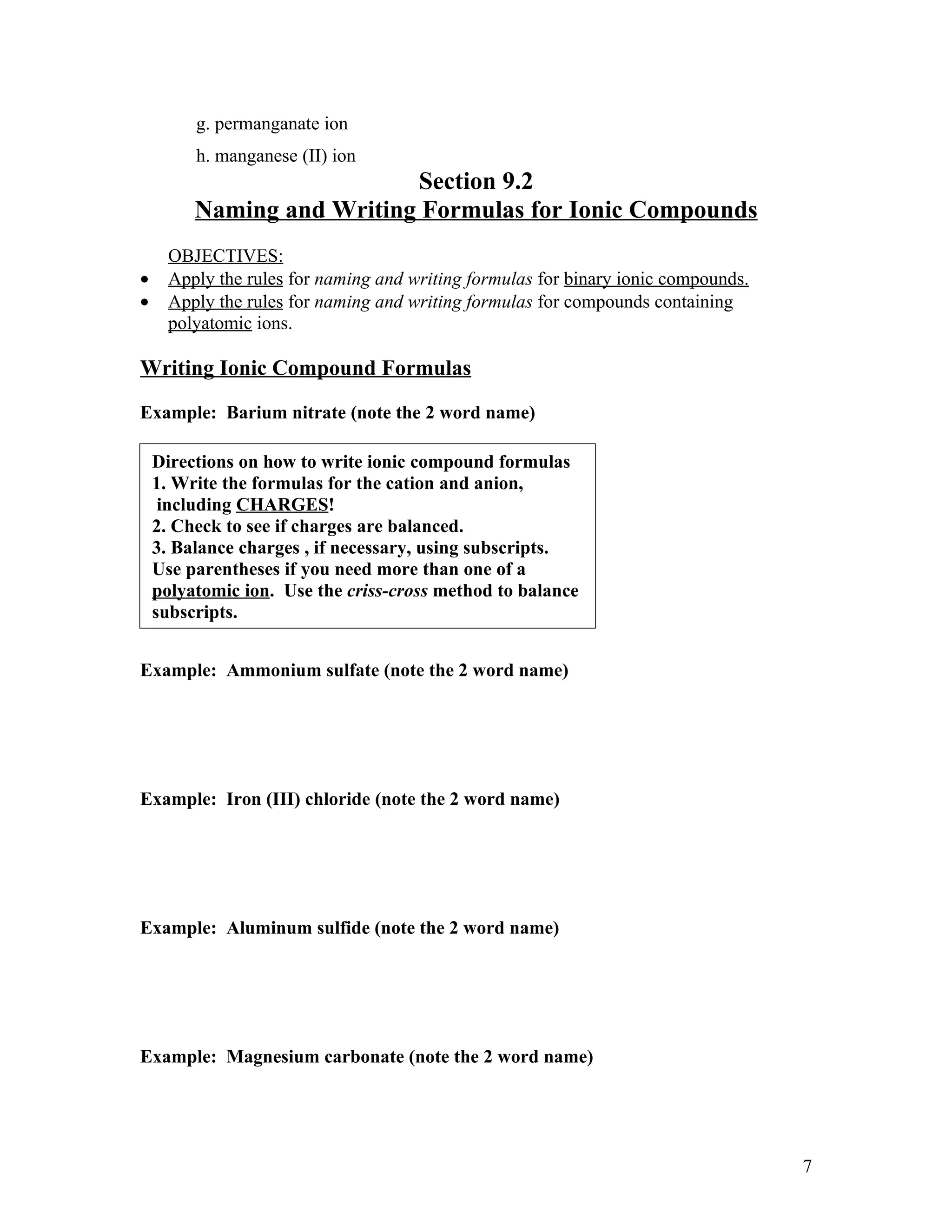 g. permanganate ion
         h. manganese (II) ion
                           Section 9.2
         Naming and Writing Formulas for Ionic Compounds
      OBJECTIVES:
•     Apply the rules for naming and writing formulas for binary ionic compounds.
•     Apply the rules for naming and writing formulas for compounds containing
      polyatomic ions.

Writing Ionic Compound Formulas

Example: Barium nitrate (note the 2 word name)

    Directions on how to write ionic compound formulas
    1. Write the formulas for the cation and anion,
     including CHARGES!
    2. Check to see if charges are balanced.
    3. Balance charges , if necessary, using subscripts.
    Use parentheses if you need more than one of a
    polyatomic ion. Use the criss-cross method to balance
    subscripts.


Example: Ammonium sulfate (note the 2 word name)




Example: Iron (III) chloride (note the 2 word name)




Example: Aluminum sulfide (note the 2 word name)




Example: Magnesium carbonate (note the 2 word name)




                                                                                    7
 