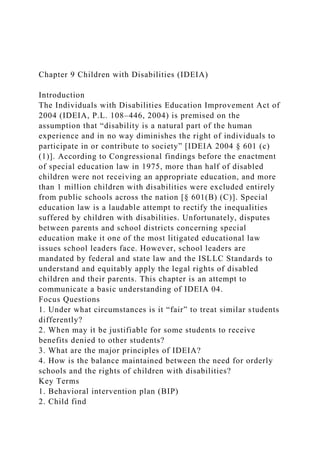 Chapter 9 Children with Disabilities (IDEIA)
Introduction
The Individuals with Disabilities Education Improvement Act of
2004 (IDEIA, P.L. 108–446, 2004) is premised on the
assumption that “disability is a natural part of the human
experience and in no way diminishes the right of individuals to
participate in or contribute to society” [IDEIA 2004 § 601 (c)
(1)]. According to Congressional findings before the enactment
of special education law in 1975, more than half of disabled
children were not receiving an appropriate education, and more
than 1 million children with disabilities were excluded entirely
from public schools across the nation [§ 601(B) (C)]. Special
education law is a laudable attempt to rectify the inequalities
suffered by children with disabilities. Unfortunately, disputes
between parents and school districts concerning special
education make it one of the most litigated educational law
issues school leaders face. However, school leaders are
mandated by federal and state law and the ISLLC Standards to
understand and equitably apply the legal rights of disabled
children and their parents. This chapter is an attempt to
communicate a basic understanding of IDEIA 04.
Focus Questions
1. Under what circumstances is it “fair” to treat similar students
differently?
2. When may it be justifiable for some students to receive
benefits denied to other students?
3. What are the major principles of IDEIA?
4. How is the balance maintained between the need for orderly
schools and the rights of children with disabilities?
Key Terms
1. Behavioral intervention plan (BIP)
2. Child find
 