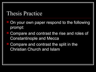 Thesis Practice
   On your own paper respond to the following
    prompt:
   Compare and contrast the rise and roles of
    Constantinople and Mecca
   Compare and contrast the split in the
    Christian Church and Islam
 