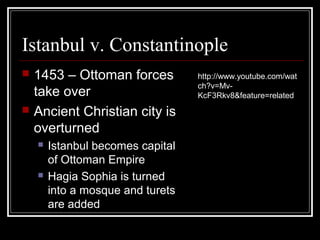 Istanbul v. Constantinople
   1453 – Ottoman forces          http://www.youtube.com/wat
                                   ch?v=Mv-
    take over                      KcF3Rkv8&feature=related
   Ancient Christian city is
    overturned
       Istanbul becomes capital
        of Ottoman Empire
       Hagia Sophia is turned
        into a mosque and turets
        are added
 