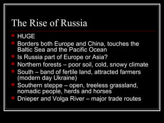 The Rise of Russia
   HUGE
   Borders both Europe and China, touches the
    Baltic Sea and the Pacific Ocean
   Is Russia part of Europe or Asia?
   Northern forests – poor soil, cold, snowy climate
   South – band of fertile land, attracted farmers
    (modern day Ukraine)
   Southern steppe – open, treeless grassland,
    nomadic people, herds and horses
   Dnieper and Volga River – major trade routes
 