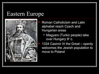 Eastern Europe
              Roman Catholicism and Latin
               alphabet reach Czech and
               Hungarian areas
                 Magyars (Turkic people) take

                  over Hungary 9th c.
              1334 Casimir III the Great – openly
               welcomes the Jewish population to
               move to Poland
 