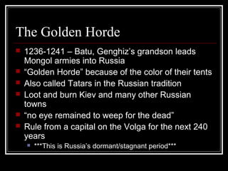 The Golden Horde
   1236-1241 – Batu, Genghiz’s grandson leads
    Mongol armies into Russia
   “Golden Horde” because of the color of their tents
   Also called Tatars in the Russian tradition
   Loot and burn Kiev and many other Russian
    towns
   “no eye remained to weep for the dead”
   Rule from a capital on the Volga for the next 240
    years
       ***This is Russia’s dormant/stagnant period***
 