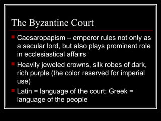 The Byzantine Court
   Caesaropapism – emperor rules not only as
    a secular lord, but also plays prominent role
    in ecclesiastical affairs
   Heavily jeweled crowns, silk robes of dark,
    rich purple (the color reserved for imperial
    use)
   Latin = language of the court; Greek =
    language of the people
 