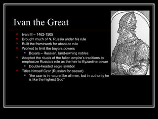 Ivan the Great
   Ivan III – 1462-1505
   Brought much of N. Russia under his rule
   Built the framework for absolute rule
   Worked to limit the boyars powers
       Boyars – Russian, land-owning nobles

   Adopted the rituals of the fallen empire’s traditions to
    emphasize Russia’s role as the heir to Byzantine power
       Double-headed eagle symbol

   Titles himself Czar (Russian for caesar)
       “the czar is in nature like all men, but in authority he
         is like the highest God”
 