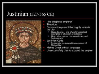 Justinian (527-565 CE)
                   “the sleepless emperor”
                   Theodora
                   Construction project thoroughly remade
                    the city
                        Hagia Sophia – one of world’s greatest
                         examples of Christian architecture
                        Gold, silver, gems, precious stones, and
                         healing pwrs
                   Justinian Code
                        Systematic review and improvement of
                         Roman law
                   Makes Greek official language
                   Unsuccessfully tries to expand the empire
 