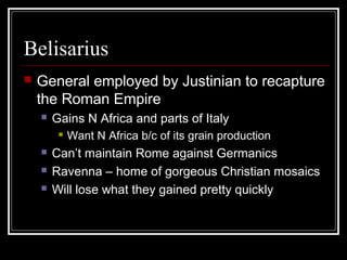 Belisarius
   General employed by Justinian to recapture
    the Roman Empire
       Gains N Africa and parts of Italy
            Want N Africa b/c of its grain production
       Can’t maintain Rome against Germanics
       Ravenna – home of gorgeous Christian mosaics
       Will lose what they gained pretty quickly
 