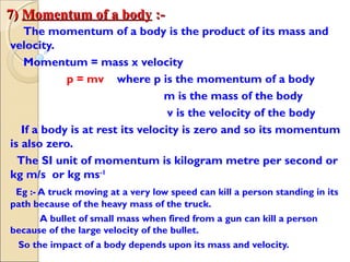 7)7) Momentum of a bodyMomentum of a body :-:-
The momentum of a body is the product of its mass and
velocity.
Momentum = mass x velocity
p = mv where p is the momentum of a body
m is the mass of the body
v is the velocity of the body
If a body is at rest its velocity is zero and so its momentum
is also zero.
The SI unit of momentum is kilogram metre per second or
kg m/s or kg ms-1
Eg :- A truck moving at a very low speed can kill a person standing in its
path because of the heavy mass of the truck.
A bullet of small mass when fired from a gun can kill a person
because of the large velocity of the bullet.
So the impact of a body depends upon its mass and velocity.
 