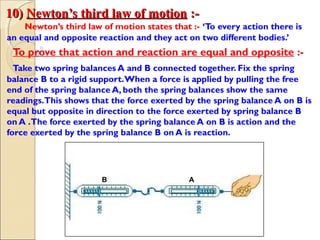 10)10) Newton’s third law of motionNewton’s third law of motion :-:-
Newton’s third law of motion states that :- ‘To every action there is
an equal and opposite reaction and they act on two different bodies.’
To prove that action and reaction are equal and opposite :-
Take two spring balances A and B connected together. Fix the spring
balance B to a rigid support.When a force is applied by pulling the free
end of the spring balance A, both the spring balances show the same
readings.This shows that the force exerted by the spring balance A on B is
equal but opposite in direction to the force exerted by spring balance B
on A .The force exerted by the spring balance A on B is action and the
force exerted by the spring balance B on A is reaction.
AB
 