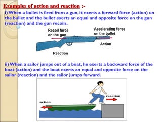 Examples of action and reactionExamples of action and reaction :-:-
i)When a bullet is fired from a gun, it exerts a forward force (action) on
the bullet and the bullet exerts an equal and opposite force on the gun
(reaction) and the gun recoils.
ii)When a sailor jumps out of a boat, he exerts a backward force of the
boat (action) and the boat exerts an equal and opposite force on the
sailor (reaction) and the sailor jumps forward.
Recoil force
on the gun
Accelerating force
on the bullet
Action
Reaction
 
