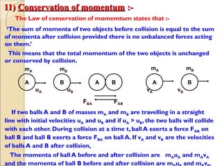 11)11) Conservation of momentumConservation of momentum :-:-
The Law of conservation of momemtum states that :-
‘The sum of momenta of two objects before collision is equal to the sum
of momenta after collision provided there is no unbalanced forces acting
on them.’
This means that the total momentum of the two objects is unchanged
or conserved by collision.
uA uB vA vB
FBA FAB
If two balls A and B of masses mA and mB are travelling in a straight
line with initial velocities uA and uB and if uA > uB, the two balls will collide
with each other. During collision at a time t, ball A exerts a force FAB on
ball B and ball B exerts a force FBA on ball A. If vA and vB are the velocities
of balls A and B after collision,
The momenta of ball A before and after collision are mAuA and mAvA
and the momenta of ball B before and after collision are m u and m v .
A B A B BA
mA
mAmB
mB
 