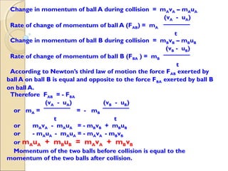 Change in momentum of ball A during collision = mAvA – mAuA
(vA - uA)
Rate of change of momentum of ball A (FAB) = mA
t
Change in momentum of ball B during collision = mBvB – mBuB
(vB - uB)
Rate of change of momentum of ball B (FBA ) = mB
t
According to Newton’s third law of motion the force FAB exerted by
ball A on ball B is equal and opposite to the force FBA exerted by ball B
on ball A.
Therefore FAB = - FBA
(vA - uA) (vB - uB)
or mA = = - mB
t t
or mAvA - mAuA = - mBvB + mBuB
or - mAuA - mAuA = - mAvA - mBvB
or mAuA + mBuB = mAvA + mBvB
Momentum of the two balls before collision is equal to the
momentum of the two balls after collision.
 