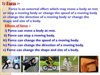 1)1) ForceForce :-:-
Force is an external effort which may move a body at rest
or stop a moving body or change the speed of a moving body
or change the direction of a moving body or change the
shape and size of a body.
Effects of force :-
i) Force can move a body at rest.
ii) Force can stop a moving body.
iii) Force can change the speed of a moving body.
iv) Force can change the direction of a moving body.
v) Force can change the shape and size of a body.
 