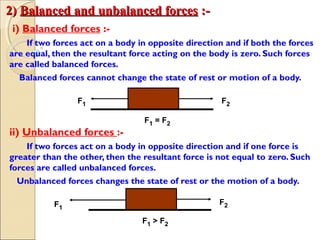 2)2) Balanced and unbalanced forcesBalanced and unbalanced forces :-:-
i) Balanced forces :-
If two forces act on a body in opposite direction and if both the forces
are equal, then the resultant force acting on the body is zero. Such forces
are called balanced forces.
Balanced forces cannot change the state of rest or motion of a body.
ii) Unbalanced forces :-
If two forces act on a body in opposite direction and if one force is
greater than the other, then the resultant force is not equal to zero. Such
forces are called unbalanced forces.
Unbalanced forces changes the state of rest or the motion of a body.
F1 F2
F1 = F2
F1
F2
F1 > F2
 