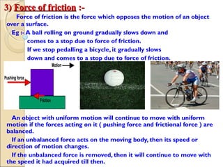 3)3) Force of frictionForce of friction :-:-
Force of friction is the force which opposes the motion of an object
over a surface.
Eg :- A ball rolling on ground gradually slows down and
comes to a stop due to force of friction.
If we stop pedalling a bicycle, it gradually slows
down and comes to a stop due to force of friction.
An object with uniform motion will continue to move with uniform
motion if the forces acting on it ( pushing force and frictional force ) are
balanced.
If an unbalanced force acts on the moving body, then its speed or
direction of motion changes.
If the unbalanced force is removed, then it will continue to move with
the speed it had acquired till then.
 