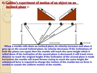 4)4) Galileo’s experiment of motion of an object on anGalileo’s experiment of motion of an object on an
inclined planeinclined plane :-:-
h h
When a marble rolls down an inclined plane, its velocity increases and when it
goes up on the second inclined plane, its velocity decreases. If the inclinations of
both the planes are equal, then the marble will reach the same height which it
rolled down. If the inclination of the second plane is decreased, it will travel more
distance to reach the original height. If the inclination of the second plane is made
horizontal, the marble will travel forever trying to reach the same height.An
unbalanced force is required to change the motion of the marble but no force is
needed to sustain the uniform motion of the marble.
 