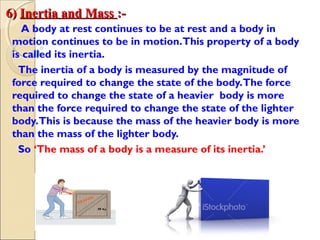 6)6) Inertia and MassInertia and Mass :-:-
A body at rest continues to be at rest and a body in
motion continues to be in motion.This property of a body
is called its inertia.
The inertia of a body is measured by the magnitude of
force required to change the state of the body.The force
required to change the state of a heavier body is more
than the force required to change the state of the lighter
body.This is because the mass of the heavier body is more
than the mass of the lighter body.
So ‘The mass of a body is a measure of its inertia.’
 
