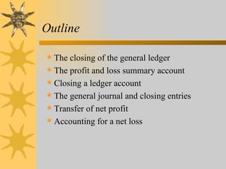 Outline

 The closing of the general ledger
 The profit and loss summary account
 Closing a ledger account
 The general journal and closing entries
 Transfer of net profit
 Accounting for a net loss
 