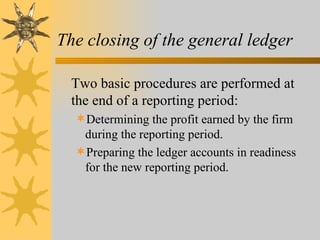 The closing of the general ledger

  Two basic procedures are performed at
  the end of a reporting period:
  Determining the profit earned by the firm
   during the reporting period.
  Preparing the ledger accounts in readiness
   for the new reporting period.
 