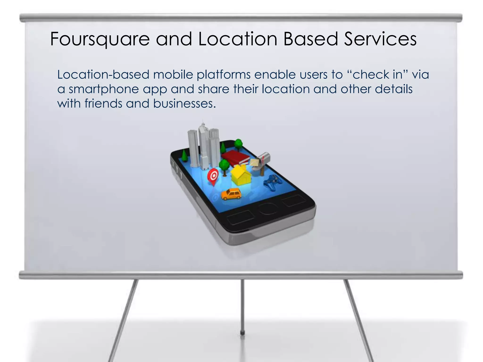 Foursquare and Location Based Services
Location-based mobile platforms enable users to “check in” via
a smartphone app and share their location and other details
with friends and businesses.
14
 