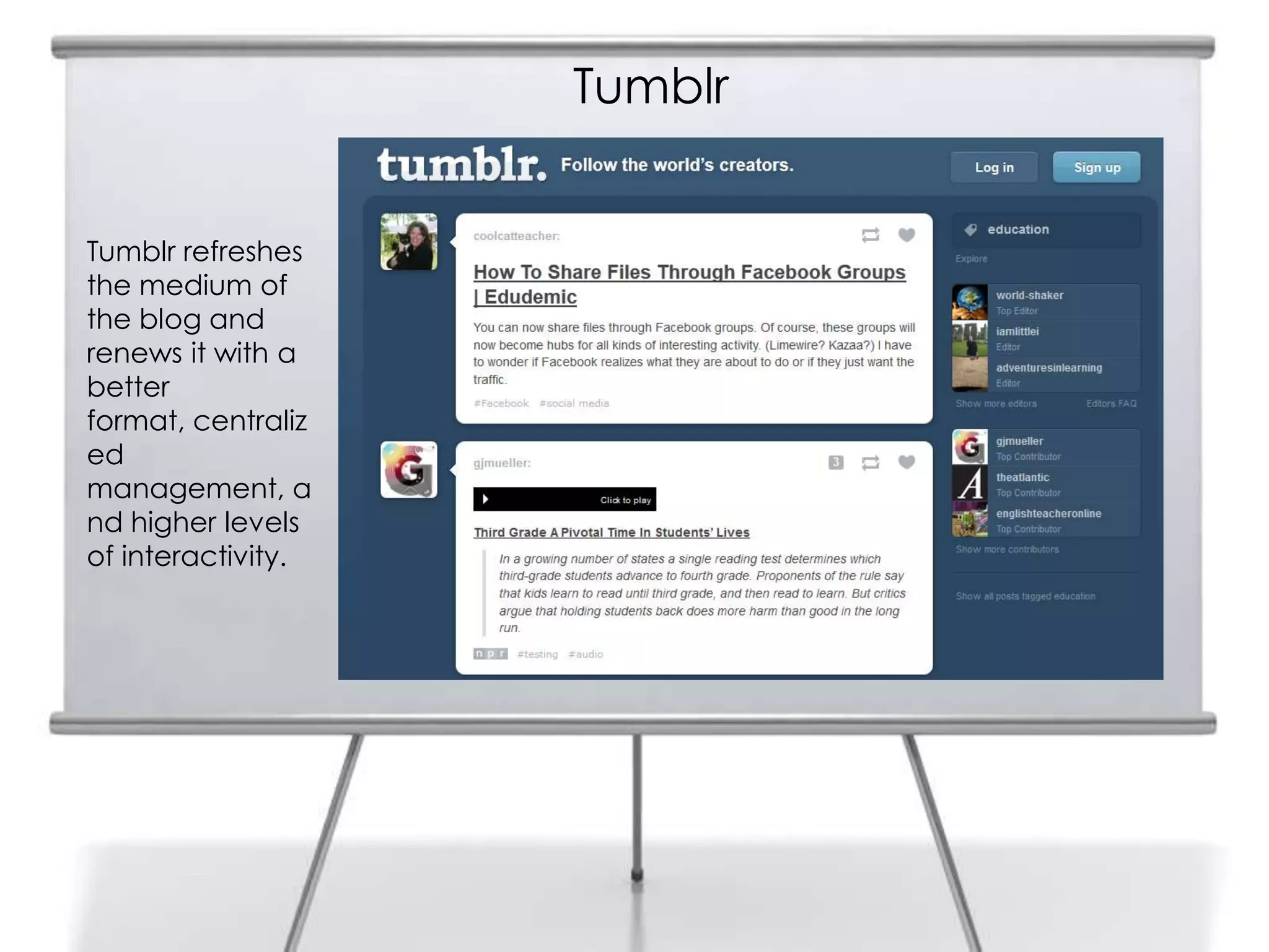 Tumblr
Tumblr refreshes
the medium of
the blog and
renews it with a
better
format, centraliz
ed
management, a
nd higher levels
of interactivity.
 
