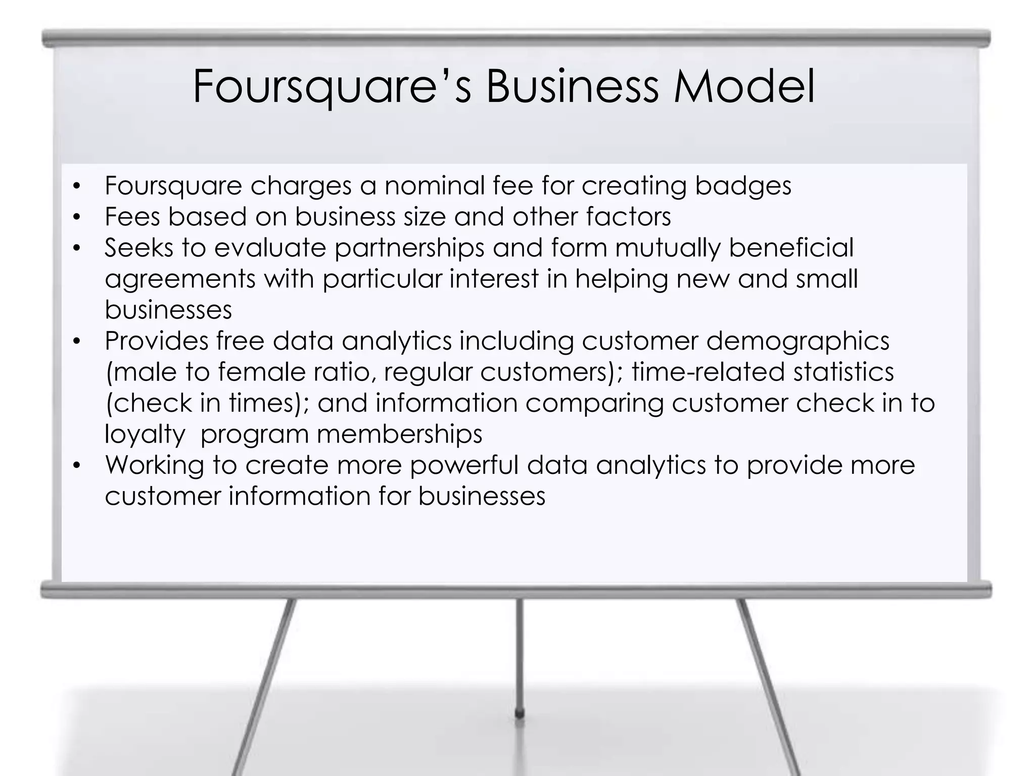 Foursquare‟s Business Model
• Foursquare charges a nominal fee for creating badges
• Fees based on business size and other factors
• Seeks to evaluate partnerships and form mutually beneficial
agreements with particular interest in helping new and small
businesses
• Provides free data analytics including customer demographics
(male to female ratio, regular customers); time-related statistics
(check in times); and information comparing customer check in to
loyalty program memberships
• Working to create more powerful data analytics to provide more
customer information for businesses
 