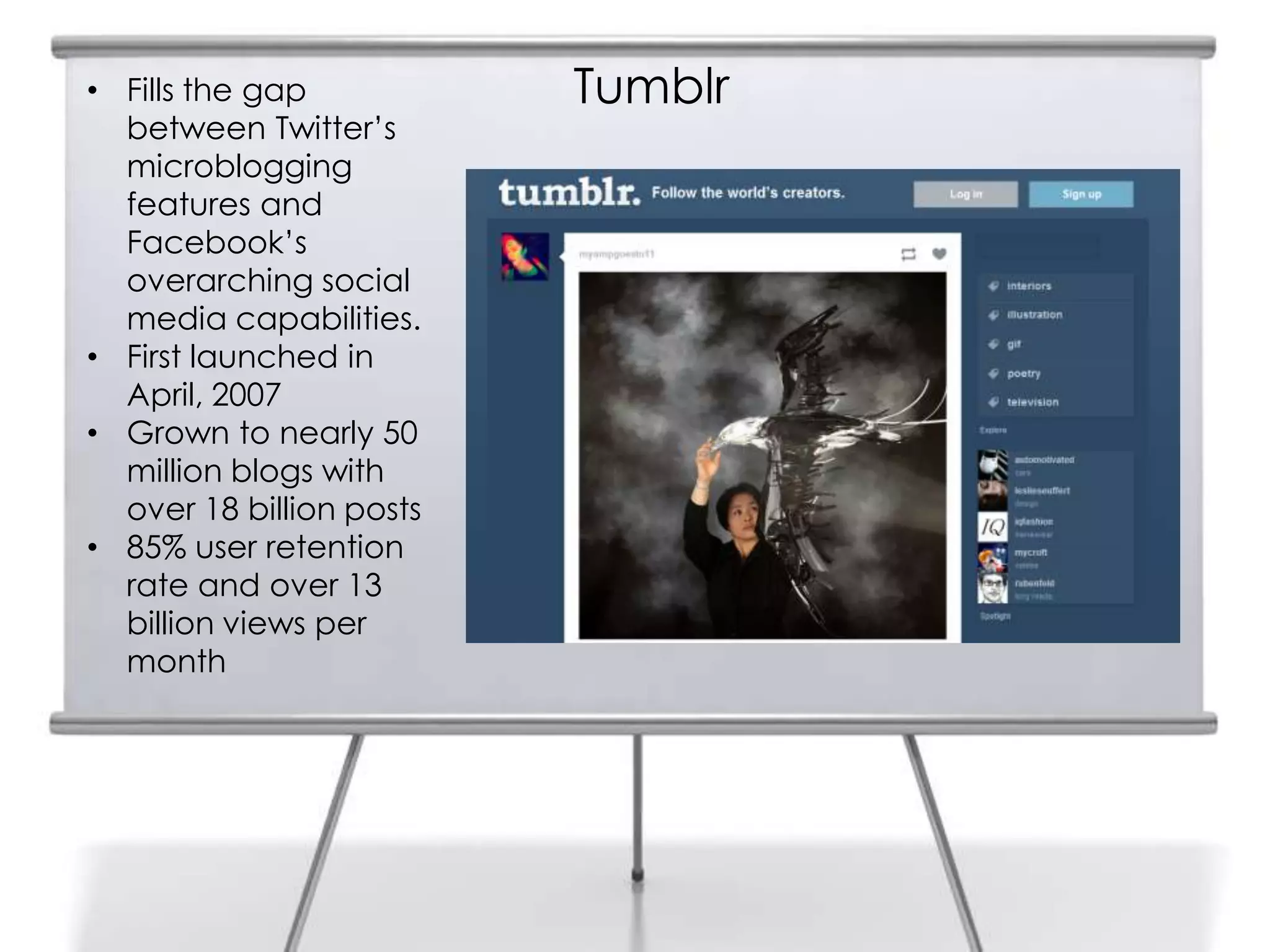Tumblr• Fills the gap
between Twitter‟s
microblogging
features and
Facebook‟s
overarching social
media capabilities.
• First launched in
April, 2007
• Grown to nearly 50
million blogs with
over 18 billion posts
• 85% user retention
rate and over 13
billion views per
month
 