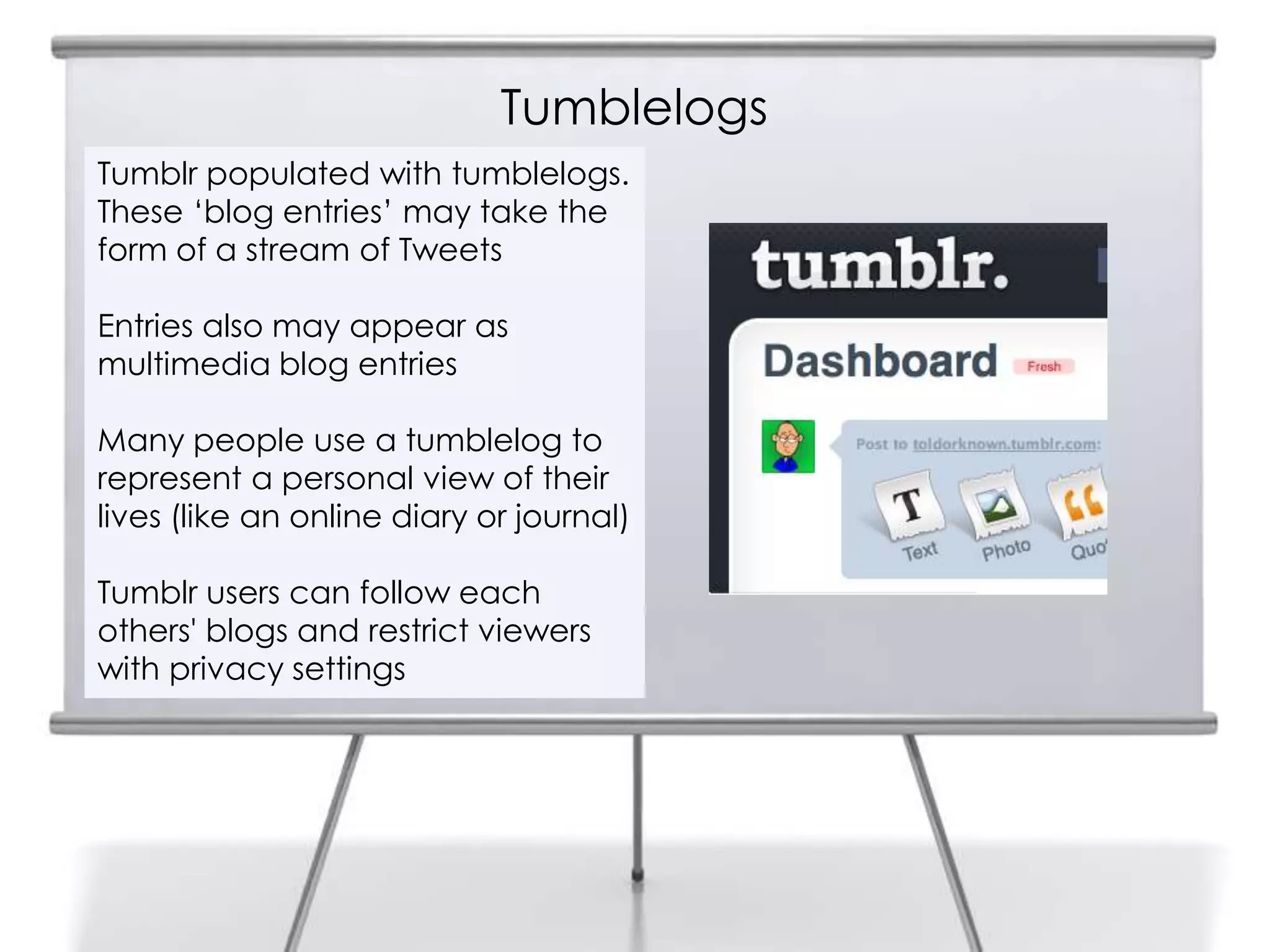 Tumblelogs
5
Tumblr populated with tumblelogs.
These „blog entries‟ may take the
form of a stream of Tweets
Entries also may appear as
multimedia blog entries
Many people use a tumblelog to
represent a personal view of their
lives (like an online diary or journal)
Tumblr users can follow each
others' blogs and restrict viewers
with privacy settings
 